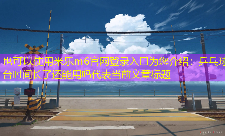 米乐m6官网登录入口为您介绍：乒乓球台时间长了还能用吗